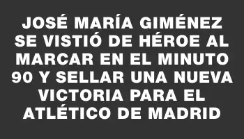 José María Giménez se vistió de héroe al marcar en el minuto 90 y sellar una nueva victoria para el Atlético de Madrid