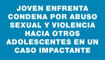 Joven enfrenta condena por abuso sexual y violencia hacia otros adolescentes en un caso impactante