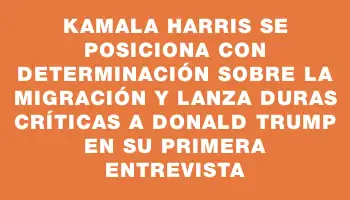 Kamala Harris se posiciona con determinación sobre la migración y lanza duras críticas a Donald Trump en su primera entrevista