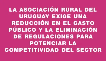 La Asociación Rural del Uruguay exige una reducción en el gasto público y la eliminación de regulaciones para potenciar la competitividad del sector