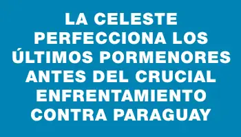 La Celeste perfecciona los últimos pormenores antes del crucial enfrentamiento contra Paraguay