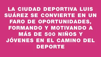 La Ciudad Deportiva Luis Suárez se convierte en un faro de oportunidades, formando y motivando a más de 500 niños y jóvenes en el camino del deporte