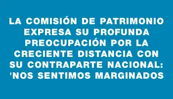 La Comisión de Patrimonio expresa su profunda preocupación por la creciente distancia con su contraparte nacional: 