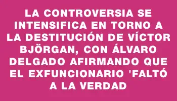 La controversia se intensifica en torno a la destitución de Víctor Björgan, con Álvaro Delgado afirmando que el exfuncionario 