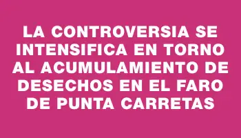 La controversia se intensifica en torno al acumulamiento de desechos en el Faro de Punta Carretas