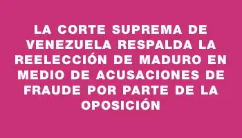 La Corte Suprema de Venezuela respalda la reelección de Maduro en medio de acusaciones de fraude por parte de la oposición