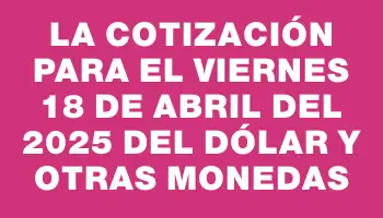 La cotización para el Viernes 18 de abril del 2025 del dólar y otras monedas