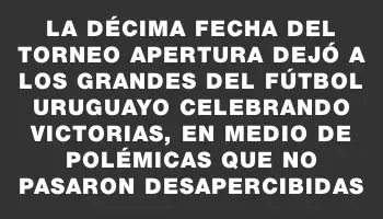 La décima fecha del Torneo Apertura dejó a los grandes del fútbol uruguayo celebrando victorias, en medio de polémicas que no pasaron desapercibidas
