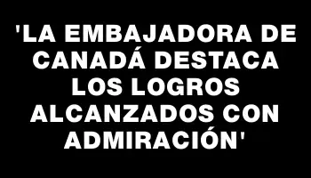 “La embajadora de Canadá destaca los logros alcanzados con admiración”