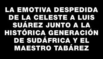 La emotiva despedida de la Celeste a Luis Suárez junto a la histórica generación de Sudáfrica y el maestro Tabárez