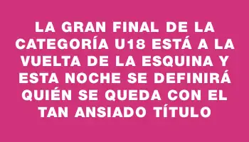 La gran final de la categoría U18 está a la vuelta de la esquina y esta noche se definirá quién se queda con el tan ansiado título