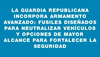 La Guardia Republicana incorpora armamento avanzado: fusiles diseñados para neutralizar vehículos y opciones de mayor alcance para fortalecer la seguridad