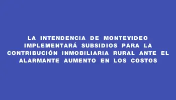 La Intendencia de Montevideo implementará subsidios para la contribución inmobiliaria rural ante el alarmante aumento en los costos