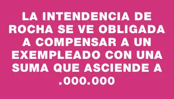 La Intendencia de Rocha se ve obligada a compensar a un exempleado con una suma que asciende a $7.000.000