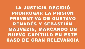 La Justicia decidió prorrogar la prisión preventiva de Gustavo Penadés y Sebastián Mauvezin, marcando un nuevo capítulo en este caso de gran relevancia