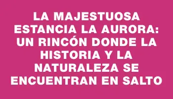 La majestuosa Estancia La Aurora: un rincón donde la historia y la naturaleza se encuentran en Salto