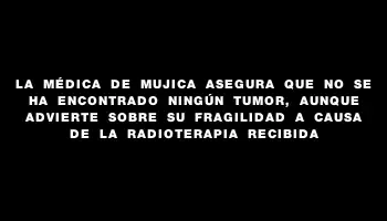 La médica de Mujica asegura que no se ha encontrado ningún tumor, aunque advierte sobre su fragilidad a causa de la radioterapia recibida