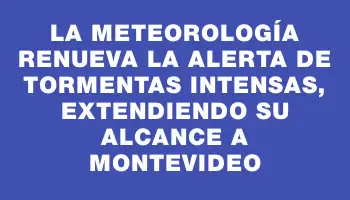 La meteorología renueva la alerta de tormentas intensas, extendiendo su alcance a Montevideo