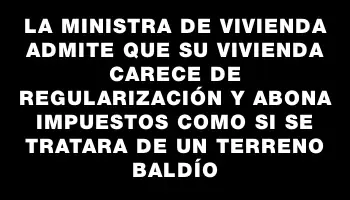La Ministra de Vivienda admite que su vivienda carece de regularización y abona impuestos como si se tratara de un terreno baldío