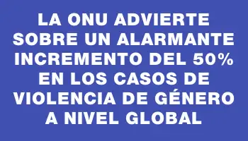 La Onu advierte sobre un alarmante incremento del 50% en los casos de violencia de género a nivel global