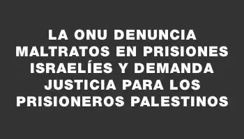 La Onu denuncia maltratos en prisiones israelíes y demanda justicia para los prisioneros palestinos