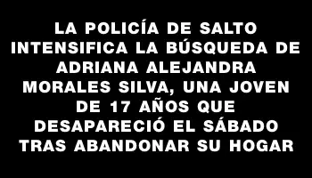 La Policía de Salto intensifica la búsqueda de Adriana Alejandra Morales Silva, una joven de 17 años que desapareció el sábado tras abandonar su hogar
