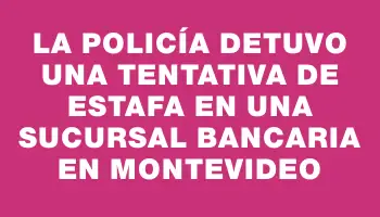 La Policía detuvo una tentativa de estafa en una sucursal bancaria en Montevideo