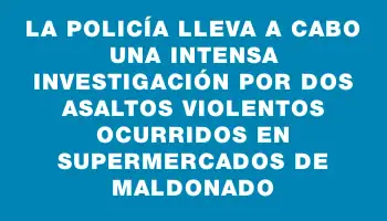 La Policía lleva a cabo una intensa investigación por dos asaltos violentos ocurridos en supermercados de Maldonado