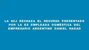 La Scj rechaza el recurso presentado por la ex empleada doméstica del empresario argentino Daniel Hadad