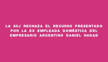 La Scj rechaza el recurso presentado por la ex empleada doméstica del empresario argentino Daniel Hadad