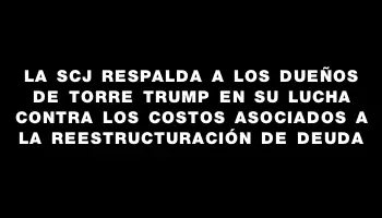 La Scj respalda a los dueños de Torre Trump en su lucha contra los costos asociados a la reestructuración de deuda