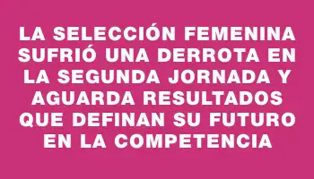 La selección femenina sufrió una derrota en la segunda jornada y aguarda resultados que definan su futuro en la competencia