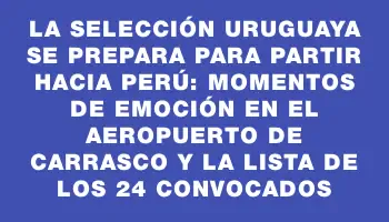 La Selección Uruguaya se prepara para partir hacia Perú: momentos de emoción en el Aeropuerto de Carrasco y la lista de los 24 convocados