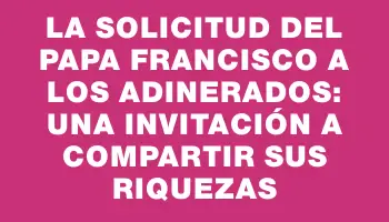 La solicitud del papa Francisco a los adinerados: una invitación a compartir sus riquezas