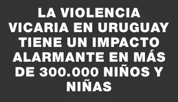 La violencia vicaria en Uruguay tiene un impacto alarmante en más de 300.000 niños y niñas