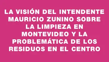 La visión del intendente Mauricio Zunino sobre la limpieza en Montevideo y la problemática de los residuos en el Centro