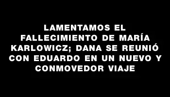 Lamentamos el fallecimiento de María Karlowicz; Dana se reunió con Eduardo en un nuevo y conmovedor viaje