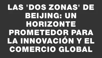 Las “Dos Zonas” de Beijing: un horizonte prometedor para la innovación y el comercio global