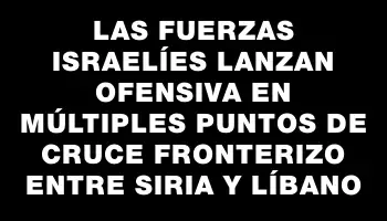 Las fuerzas israelíes lanzan ofensiva en múltiples puntos de cruce fronterizo entre Siria y Líbano
