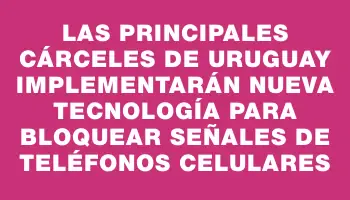 Las principales cárceles de Uruguay implementarán nueva tecnología para bloquear señales de teléfonos celulares