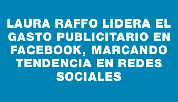 Laura Raffo lidera el gasto publicitario en Facebook, marcando tendencia en redes sociales