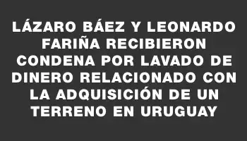 Lázaro Báez y Leonardo Fariña recibieron condena por lavado de dinero relacionado con la adquisición de un terreno en Uruguay