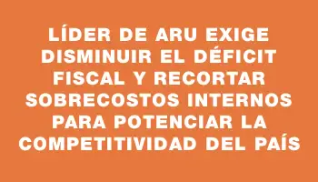 Líder de Aru exige disminuir el déficit fiscal y recortar sobrecostos internos para potenciar la competitividad del país