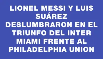 Lionel Messi y Luis Suárez deslumbraron en el triunfo del Inter Miami frente al Philadelphia Union