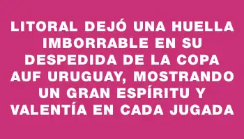 Litoral dejó una huella imborrable en su despedida de la Copa Auf Uruguay, mostrando un gran espíritu y valentía en cada jugada