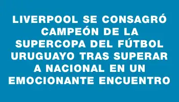 Liverpool se consagró campeón de la Supercopa del Fútbol Uruguayo tras superar a Nacional en un emocionante encuentro