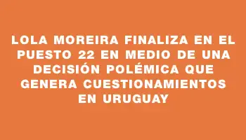 Lola Moreira finaliza en el puesto 22 en medio de una decisión polémica que genera cuestionamientos en Uruguay