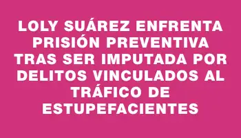 Loly Suárez enfrenta prisión preventiva tras ser imputada por delitos vinculados al tráfico de estupefacientes