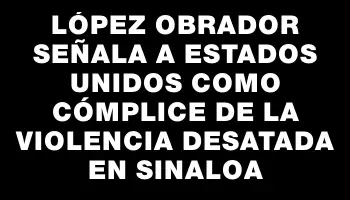 López Obrador señala a Estados Unidos como cómplice de la violencia desatada en Sinaloa