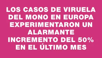 Los casos de viruela del mono en Europa experimentaron un alarmante incremento del 50% en el último mes